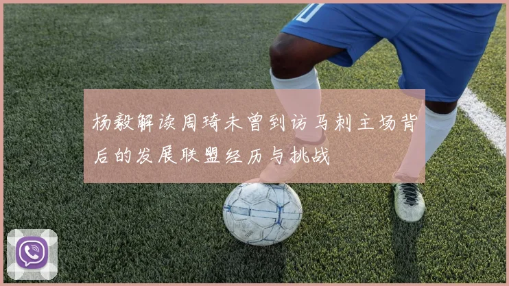 杨毅解读周琦未曾到访马刺主场背后的发展联盟经历与挑战