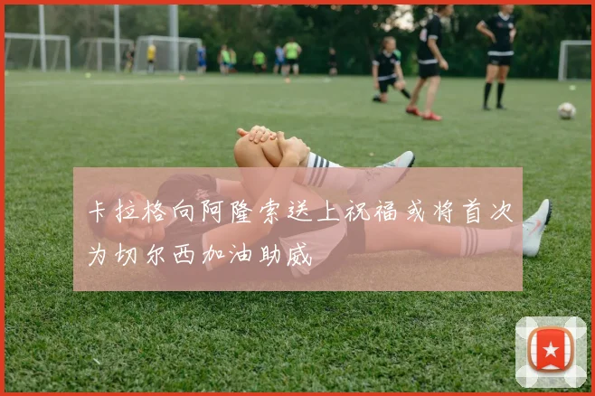 卡拉格向阿隆索送上祝福或将首次为切尔西加油助威