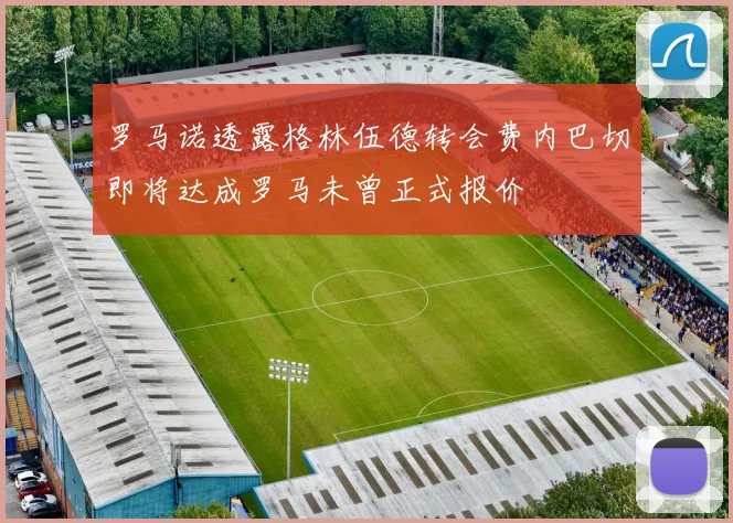 罗马诺透露格林伍德转会费内巴切即将达成罗马未曾正式报价