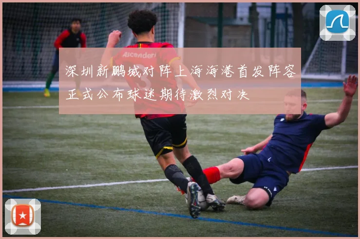 深圳新鹏城对阵上海海港首发阵容正式公布球迷期待激烈对决