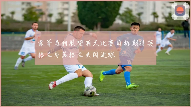 蒙哥马利展望明天比赛目标期待英格兰与苏格兰共同进球