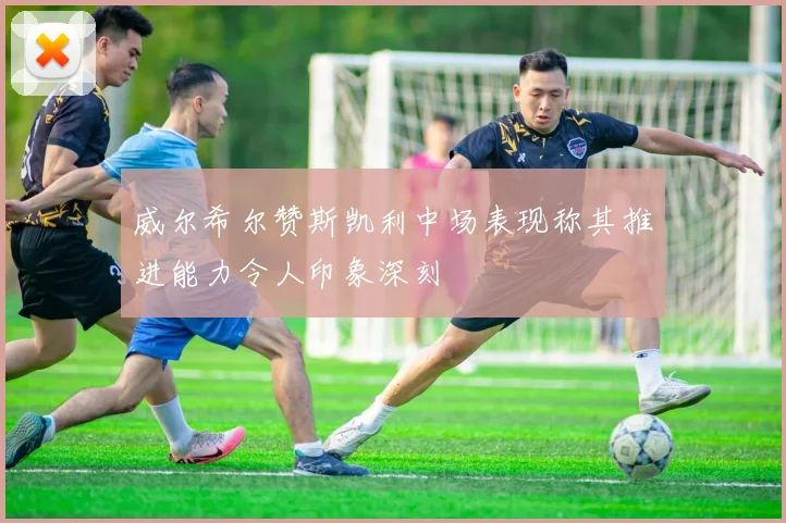 威尔希尔赞斯凯利中场表现称其推进能力令人印象深刻