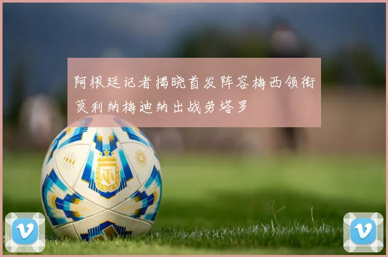 阿根廷记者揭晓首发阵容梅西领衔莫利纳梅迪纳出战劳塔罗