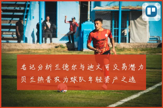 名记分析兰德尔与迪文可交易潜力贝兰热香农为球队年轻资产之选