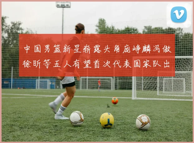 中国男篮新星崭露头角庞峥麟冯傲徐昕等五人有望首次代表国家队出战